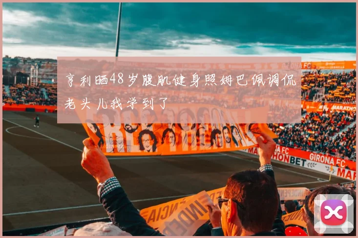 亨利晒48岁腹肌健身照姆巴佩调侃老头儿我学到了