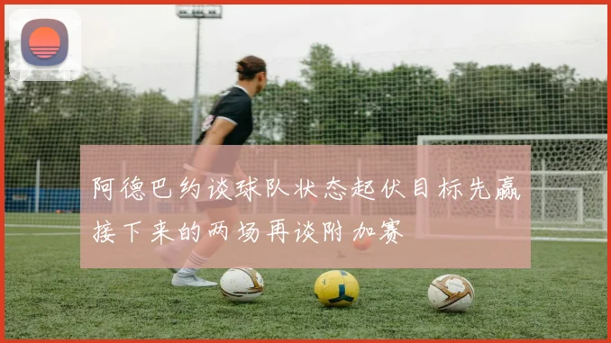 阿德巴约谈球队状态起伏目标先赢接下来的两场再谈附加赛