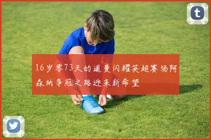 16岁零73天的道曼闪耀英超赛场阿森纳争冠之路迎来新希望
