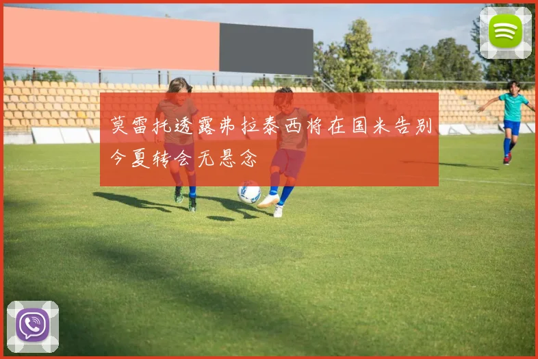 莫雷托透露弗拉泰西将在国米告别今夏转会无悬念