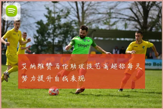 艾纳维赞马伦助攻技艺高超称每天努力提升自我表现