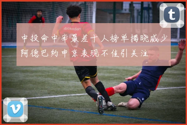中投命中率最差十人榜单揭晓威少阿德巴约申京表现不佳引关注