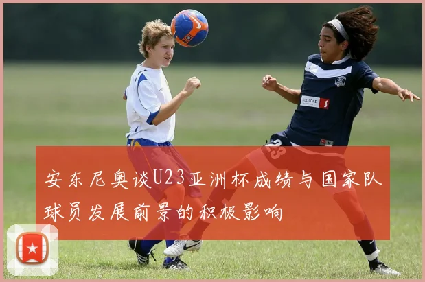 安东尼奥谈U23亚洲杯成绩与国家队球员发展前景的积极影响