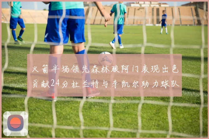 火箭半场领先森林狼阿门表现出色贡献24分杜兰特与李凯尔助力球队奋战