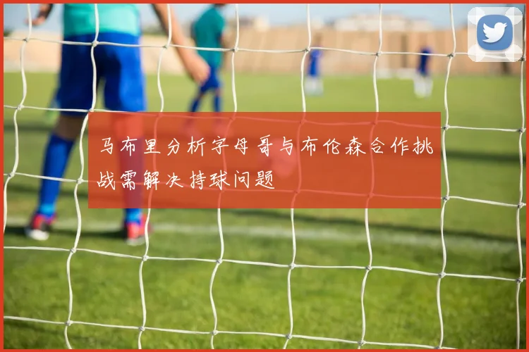马布里分析字母哥与布伦森合作挑战需解决持球问题