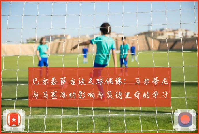 巴尔泰萨吉谈足球偶像：马尔蒂尼与马塞洛的影响与莫德里奇的学习价值
